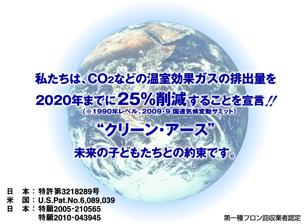 私たちは、CO2などの温室効果ガスの排出量を2020年までに25%削減することを宣言！！“クリーン・アース”未来の子どもたちとの約束です。	日　本：特許第3218289号。米　国：U.S.Pat.No.6,089,039。日　本：特願2005-210565。特願2010-043945。第一種フロン回収業者認定